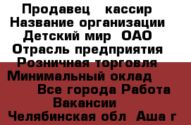 Продавец - кассир › Название организации ­ Детский мир, ОАО › Отрасль предприятия ­ Розничная торговля › Минимальный оклад ­ 25 000 - Все города Работа » Вакансии   . Челябинская обл.,Аша г.